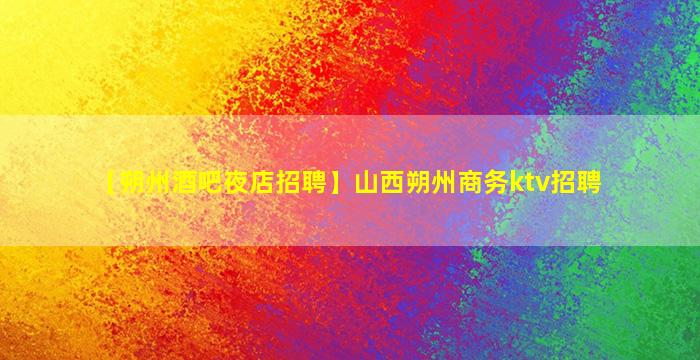 【朔州酒吧夜店招聘】山西朔州商务ktv招聘
